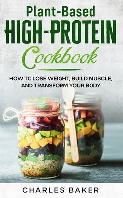 Plant-Based High-Protein Cookbook: How to Lose Weight, Build Muscle, and Transform Your Body by Baker, Charles