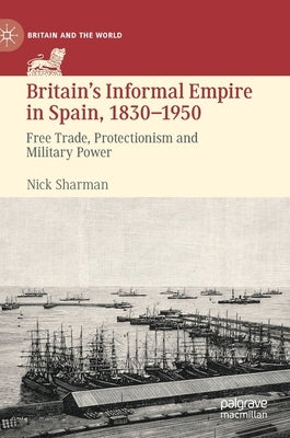 Britain's Informal Empire in Spain, 1830-1950: Free Trade, Protectionism and Military Power by Sharman, Nick