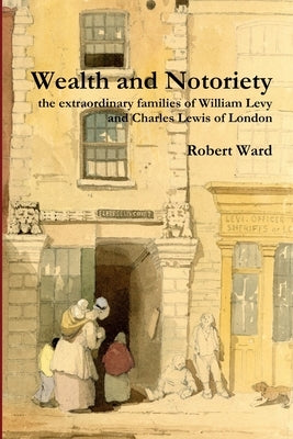Wealth and Notoriety: the extraordinary families of William Levy and Charles Lewis of London by Ward, Robert