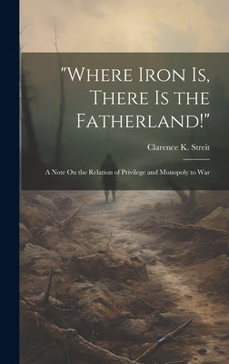"Where Iron Is, There Is the Fatherland!": A Note On the Relation of Privilege and Monopoly to War by Streit, Clarence K.