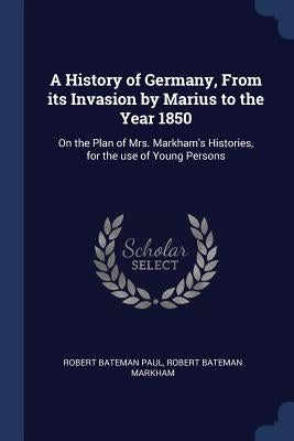 A History of Germany, From its Invasion by Marius to the Year 1850: On the Plan of Mrs. Markham's Histories, for the use of Young Persons by Paul, Robert Bateman