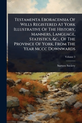 Testamenta Eboracensia Of Wills Registered At York Illustrative Of The History, Manners, Language, Statistics, &c., Of The Province Of York, From The by Society, Surtees