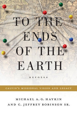 To the Ends of the Earth: Calvin's Missional Vision and Legacy by Haykin, Michael A. G.