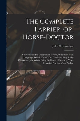 The Complete Farrier, or, Horse-doctor: a Treatise on the Dieseases of Horses, Written in Plain Language, Which Those Who Can Read May Easily Understa by Knowlson, John C.