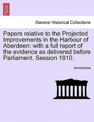 Papers Relative to the Projected Improvements in the Harbour of Aberdeen: With a Full Report of the Evidence as Delivered Before Parliament, Session 1 by Anonymous