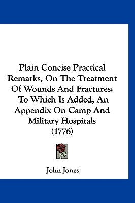 Plain Concise Practical Remarks, On The Treatment Of Wounds And Fractures: To Which Is Added, An Appendix On Camp And Military Hospitals (1776) by Jones, John