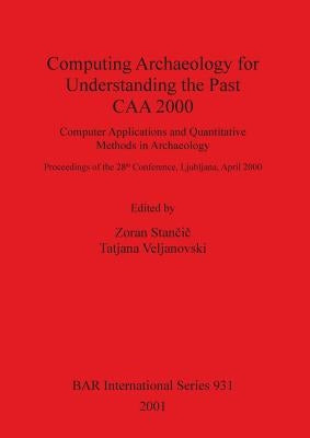 Computing Archaeology for Understanding the Past - CAA 2000: Computer Applications and Quantitative Methods in Archaeology by Stančič, Zoran