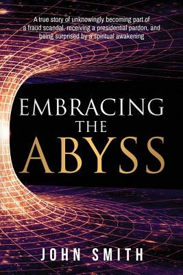 Embracing the Abyss: A true story of unknowingly becoming part of a fraud scandal, receiving a presidential pardon, and being surprised by by Smith, John