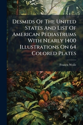 Desmids Of The United States And List Of American Pediastrums With Nearly 1400 Illustrations On 64 Colored Plates by Wolle, Francis