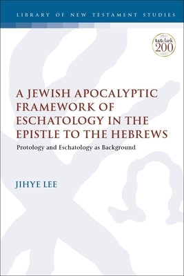 A Jewish Apocalyptic Framework of Eschatology in the Epistle to the Hebrews: Protology and Eschatology as Background by Lee, Jihye