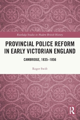 Provincial Police Reform in Early Victorian England: Cambridge, 1835-1856 by Swift, Roger