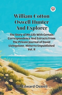 William Cotton Oswell Hunter And Explorer The Story Of His Life With Certain Correspondence And Extracts From The Private Journal Of David Livingstone by Oswell, W. Edward
