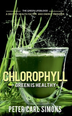 Chlorophyll - Green is Healthy: The green lifeblood - a decisive health factor and energy provider by Simons, Peter Carl