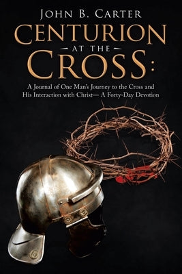 Centurion at the Cross: A Journal of One Man's Journey to the Cross and His Interaction with Christ- a Forty-Day Devotion by Carter, John B.