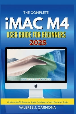 The Complete iMac M4 User Guide for Beginners: Step-by-Step Instructions for Mastering macOS Sequoia and Apple Intelligence by Carmona, Valerie J.