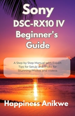 Sony DSC-RX10 IV Beginner's Guide: A Step by Step Manual with Expert Tips for Setup and Tricks for Stunning Photos and Videos by Anikwe, Happiness