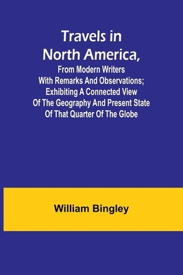 Travels in North America, From Modern Writers With Remarks and Observations; Exhibiting a Connected View of the Geography and Present State of that Qu by Bingley, William