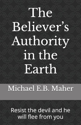 The Believer's Authority in the Earth: Resist the devil and he will flee from you by Maher, Michael E. B.