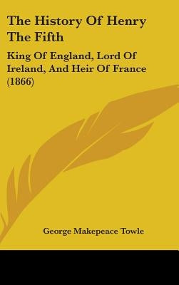 The History Of Henry The Fifth: King Of England, Lord Of Ireland, And Heir Of France (1866) by Towle, George Makepeace