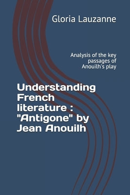 Understanding French literature: "Antigone" by Jean Anouilh: Analysis of the key passages of Anouilh's play by Lauzanne, Gloria