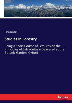 Studies in Forestry: Being a Short Course of Lectures on the Principles of Sylvi-Culture Delivered at the Botanic Garden, Oxford by Nisbet, John
