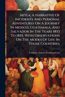 Mitla. A Narrative Of Incidents And Personal Adventures On A Journey In Mexico, Guatemala, And Salvador In The Years 1853 To 1855. With Observations O by Tempsky, Gustav Ferdinand Von