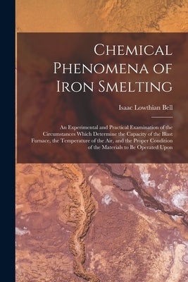 Chemical Phenomena of Iron Smelting: An Experimental and Practical Examination of the Circumstances Which Determine the Capacity of the Blast Furnace, by Bell, Isaac Lowthian