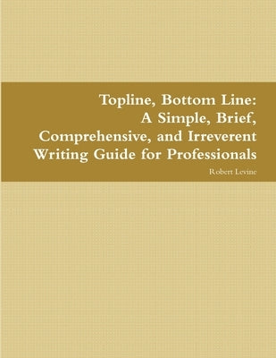 Topline, Bottom Line: A Simple, Brief, Comprehensive, and Irreverent Writing Guide for Professionals by Levine, Robert