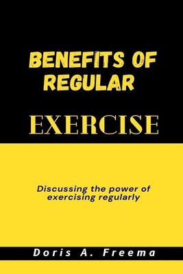 Benefits of Regular Exercise: Discussing the power of exercising regularly by Freema, Doris A.
