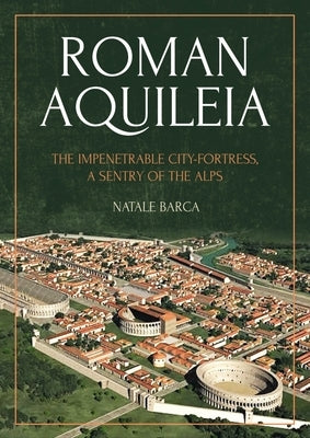 Roman Aquileia: The Impenetrable City-Fortress, a Sentry of the Alps by Barca, Natale