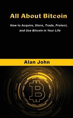 All About Bitcoin: How to Acquire, Store, Trade, Protect, and Use Bitcoin in Your Life. by John, Alan