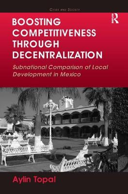 Boosting Competitiveness Through Decentralization: Subnational Comparison of Local Development in Mexico. Aylin Topal by Topal, Aylin