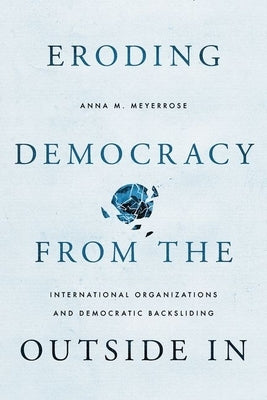 Eroding Democracy from the Outside in: International Organizations and Democratic Backsliding by Meyerrose, Anna M.
