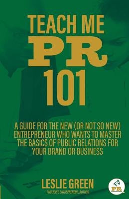 Teach Me PR 101: A Guide for the New (or not so new) Entrepreneur who wants to Master the Basics of Public Relations for your Brand or Business by Green, Leslie