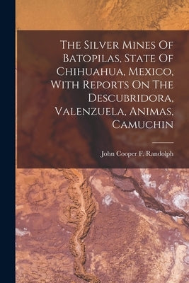 The Silver Mines Of Batopilas, State Of Chihuahua, Mexico, With Reports On The Descubridora, Valenzuela, Animas, Camuchin by John Cooper F Randolph