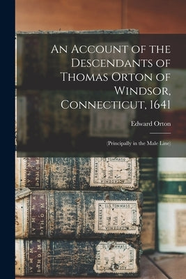 An Account of the Descendants of Thomas Orton of Windsor, Connecticut, 1641: (Principally in the Male Line) by Orton, Edward