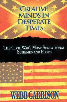 The Creative Minds in Desperate Times: The Civil War's Most Sensational Schemes and Plots by Garrison, Webb