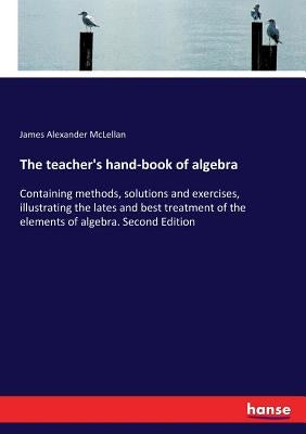The teacher's hand-book of algebra: Containing methods, solutions and exercises, illustrating the lates and best treatment of the elements of algebra. by McLellan, James Alexander