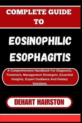 Complete Guide to Eosinophilic Esophagitis: A Comprehensive Handbook For Diagnosis, Treatment, Management Strategies, Essential Insights, Expert Guida by Hairston, Dehart