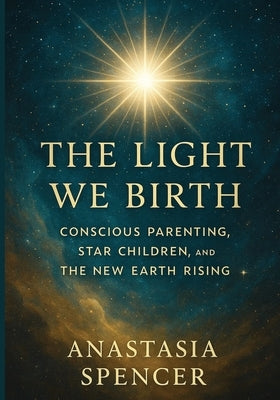 The Light We Birth: Conscious Parenting, Star Children, and the New Earth Rising by Spencer, Anastasia