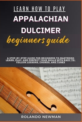 Learn How to Play Appalachian Dulcimer Beginners Guide: A Step-By-Step Guide For Beginners To Mastering Learn, Play, And Perfect Your Skills With Easy by Newman, Rolando