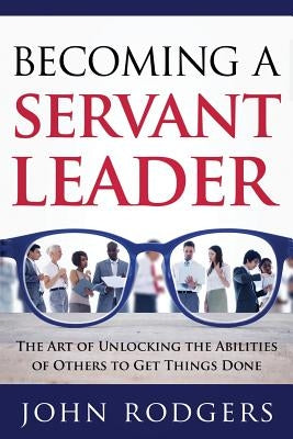 Becoming a Servant Leader: The Art of Unlocking the Abilities of Others to Get Things Done by Rodgers, John