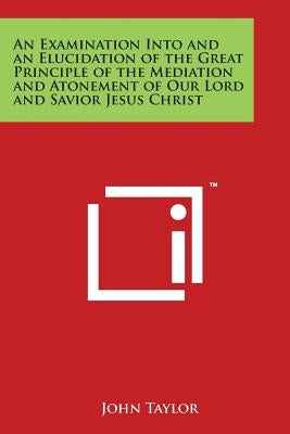 An Examination Into and an Elucidation of the Great Principle of the Mediation and Atonement of Our Lord and Savior Jesus Christ by Taylor, John