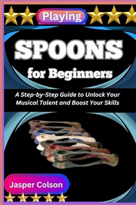 Playing Spoons for Beginners: A Step-by-Step Guide to Unlock Your Musical Talent and Boost Your Skills by Colson, Jasper