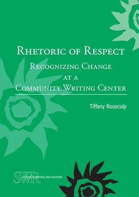 Rhetoric of Respect: Recognizing Change at a Community Writing Center by Rousculp, Tiffany