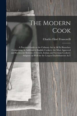 The Modern Cook: A Practical Guide to the Culinary Art in All Its Branches: Comprising, in Addition to English Cookery, the Most Approv by Francatelli, Charles Elmé