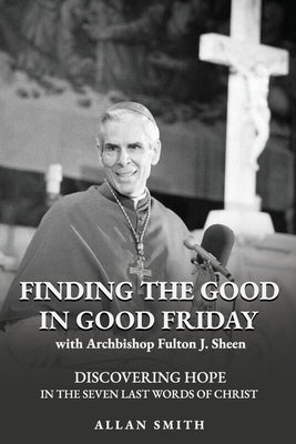 Finding the Good in Good Friday: Discovering Hope in the Seven Last Words of Christ with Archbishop Fulton J. Sheen by Sheen, Fulton J.