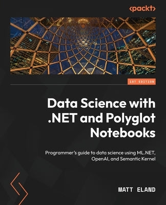 Data Science with .NET and Polyglot Notebooks: Programmer's guide to data science using ML.NET, OpenAI, and Semantic Kernel by Eland, Matt