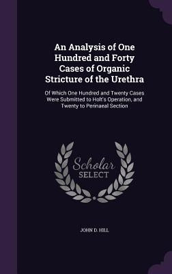 An Analysis of One Hundred and Forty Cases of Organic Stricture of the Urethra: Of Which One Hundred and Twenty Cases Were Submitted to Holt's Operati by Hill, John D.