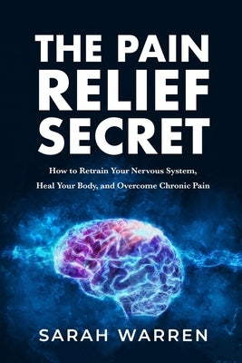 The Pain Relief Secret: How to Retrain Your Nervous System, Heal Your Body, and Overcome Chronic Pain by Warren, Sarah